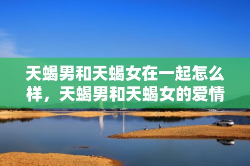 天蝎男和天蝎女在一起怎么样，天蝎男和天蝎女的爱情会长久吗
