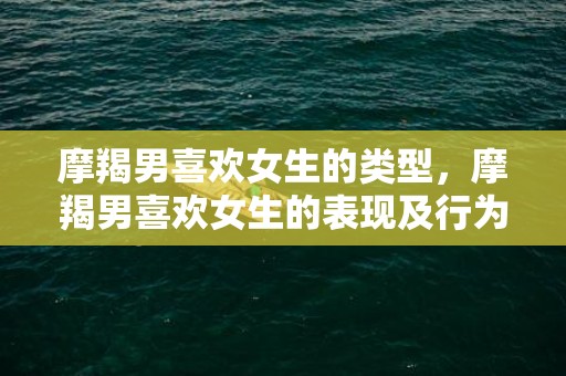 摩羯男喜欢女生的类型，摩羯男喜欢女生的表现及行为