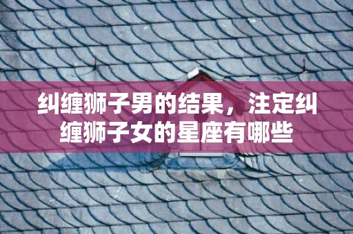 纠缠狮子男的结果，注定纠缠狮子女的星座有哪些