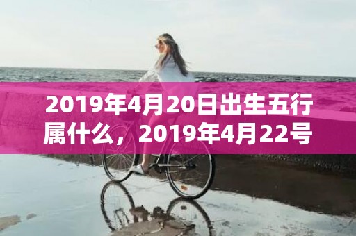 2019年4月20日出生五行属什么，2019年4月22号出生的女孩起什么名字比较好，五行属什么