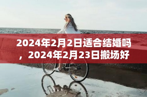 2024年2月2日适合结婚吗，2024年2月23日搬场好吗 2024年2月23日是搬场谷旦吗