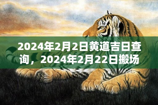 2024年2月2日黄道吉日查询，2024年2月22日搬场好吗 2024年2月22日合适搬场吗