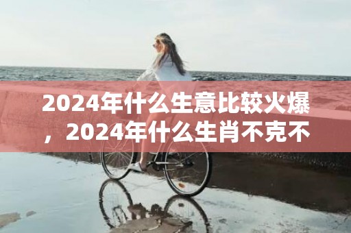 2024年什么生意比较火爆，2024年什么生肖不克不及装修屋子 2024年什么生肖不合适搬新房