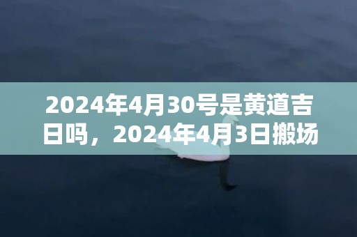 2024年4月30号是黄道吉日吗，2024年4月3日搬场好吗 2024年4月3日搬场好日子吗
