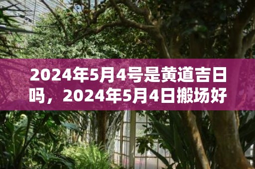 2024年5月4号是黄道吉日吗，2024年5月4日搬场好吗 2024年5月4日搬场好欠好