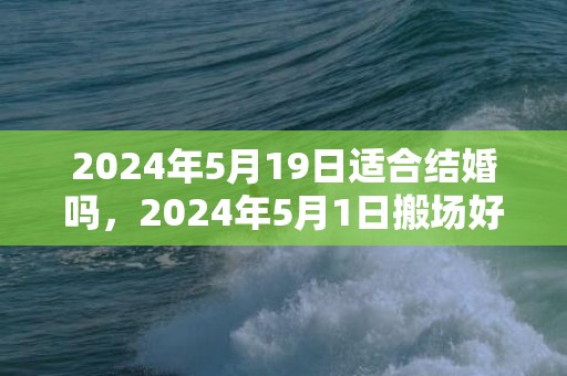 2024年5月19日适合结婚吗，2024年5月1日搬场好吗 2024年蒲月一号搬场好欠好