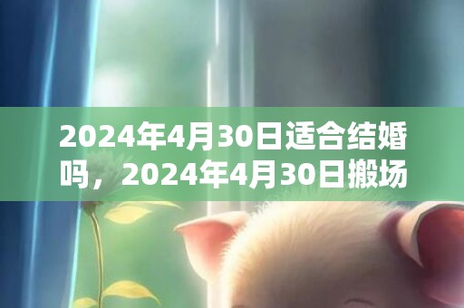 2024年4月30日适合结婚吗，2024年4月30日搬场好吗 2024年4月30日是搬场谷旦吗