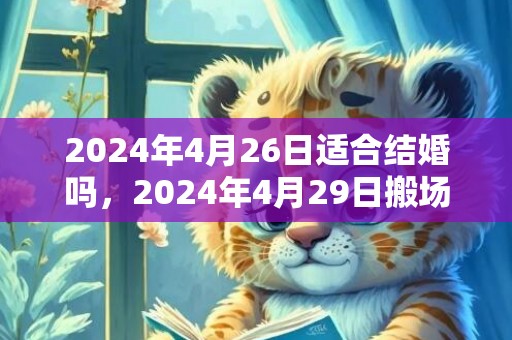 2024年4月26日适合结婚吗，2024年4月29日搬场好吗 2024年4月29日可不成以搬场