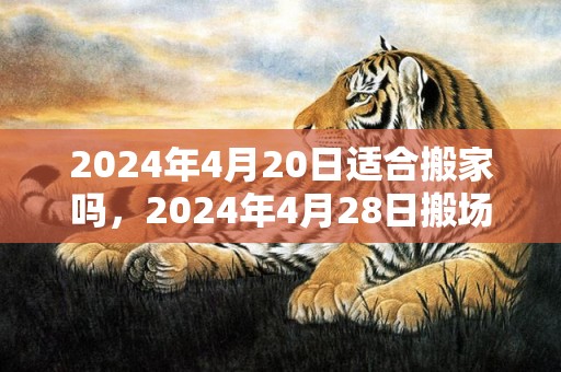 2024年4月20日适合搬家吗，2024年4月28日搬场好吗 2024年4月28日是进宅良机吗