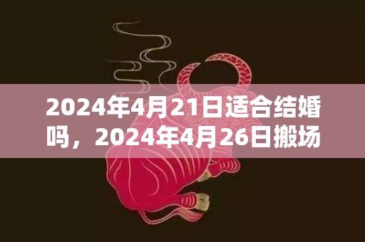 2024年4月21日适合结婚吗，2024年4月26日搬场好吗 2024年4月26日搬场日子好欠好