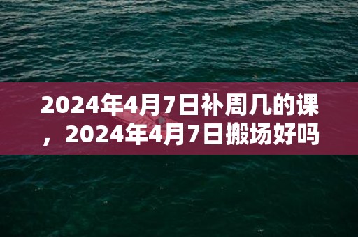 2024年4月7日补周几的课，2024年4月7日搬场好吗 2024年4月7日合适搬场吗