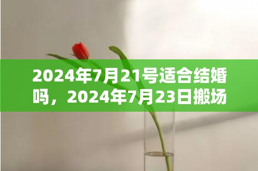 2024年7月21号适合结婚吗，2024年7月23日搬场好吗 2024年7月23日可以搬新家吗