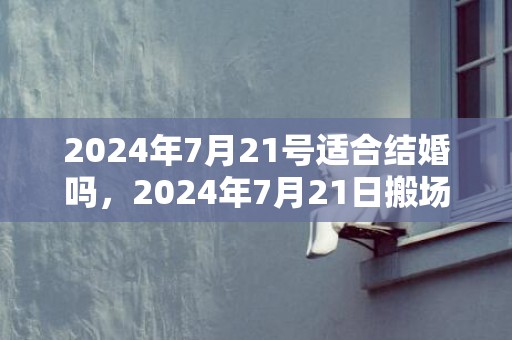 2024年7月21号适合结婚吗，2024年7月21日搬场好吗 2024年7月21日搬场日子好欠好