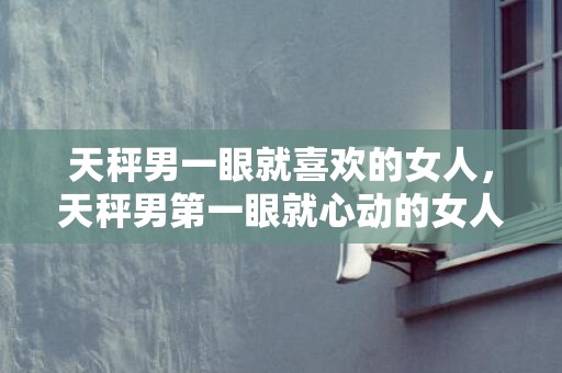 天秤男一眼就喜欢的女人，天秤男第一眼就心动的女人是谁