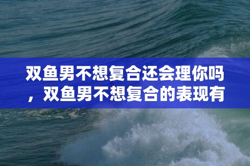双鱼男不想复合还会理你吗，双鱼男不想复合的表现有哪些