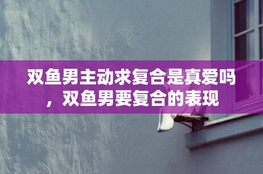 双鱼男主动求复合是真爱吗，双鱼男要复合的表现