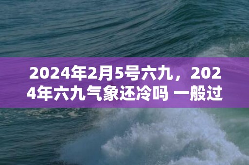 2024年2月5号六九，2024年六九气象还冷吗 一般过了几九就不冷了