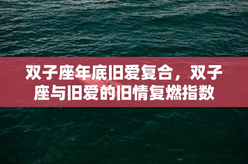 双子座年底旧爱复合，双子座与旧爱的旧情复燃指数