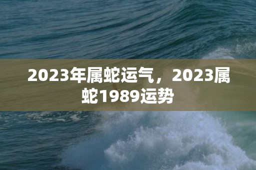 2023年属蛇运气，2023属蛇1989运势