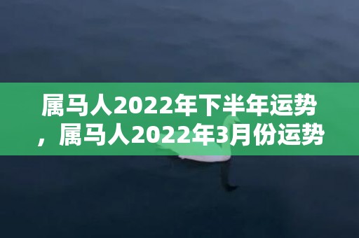 属马人2022年下半年运势，属马人2022年3月份运势及运程