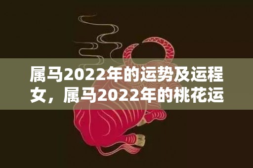 属马2022年的运势及运程女，属马2022年的桃花运如何