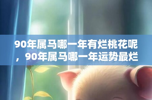 90年属马哪一年有烂桃花呢，90年属马哪一年运势最烂，90年属马怎样转运