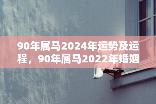 90年属马2024年运势及运程，90年属马2022年婚姻运势怎样