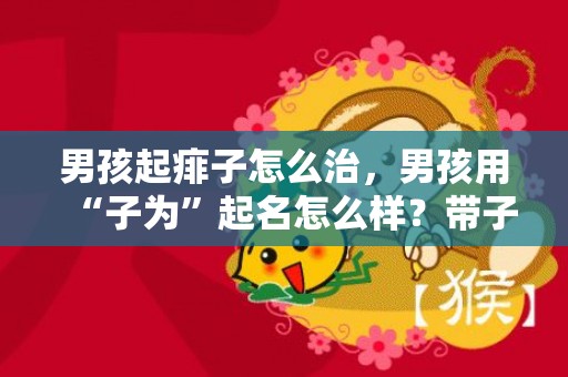 男孩起痱子怎么治，男孩用“子为”起名怎么样？带子字的好寓意名字