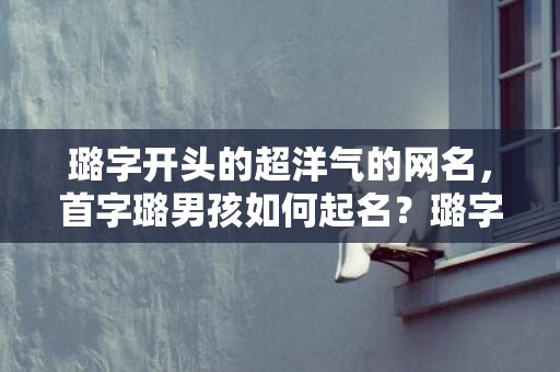 璐字开头的超洋气的网名，首字璐男孩如何起名？璐字开头的名字赏析