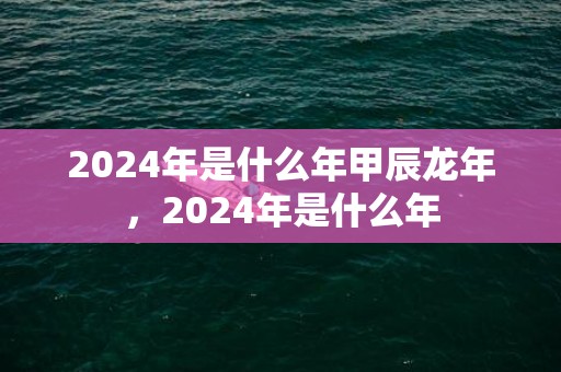 2024年是什么年甲辰龙年，2024年是什么年