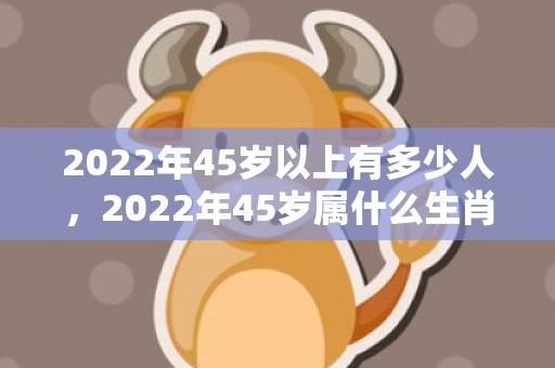 2022年45岁以上有多少人，2022年45岁属什么生肖