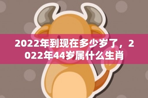 2022年到现在多少岁了，2022年44岁属什么生肖