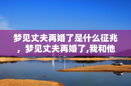 梦见丈夫再婚了是什么征兆，梦见丈夫再婚了,我和他们在一起吃饭了什么意思