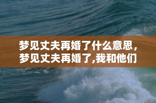 梦见丈夫再婚了什么意思，梦见丈夫再婚了,我和他们在一起了什么意思啊