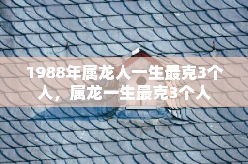 1988年属龙人一生最克3个人，属龙一生最克3个人