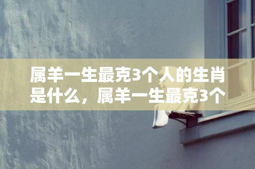 属羊一生最克3个人的生肖是什么，属羊一生最克3个人