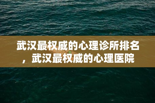 武汉最权威的心理诊所排名，武汉最权威的心理医院