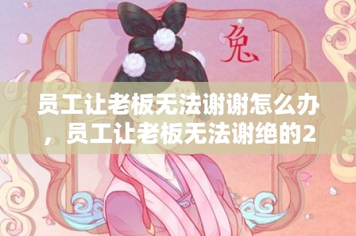 员工让老板无法谢谢怎么办，员工让老板无法谢绝的20个告假来由?