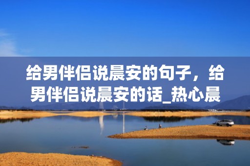 给男伴侣说晨安的句子，给男伴侣说晨安的话_热心晨安心语