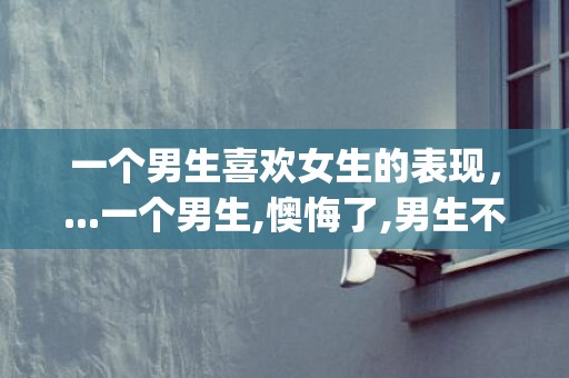 一个男生喜欢女生的表现，...一个男生,懊悔了,男生不再理她了,她很想挽回,怎么感动他的心呢_百度...