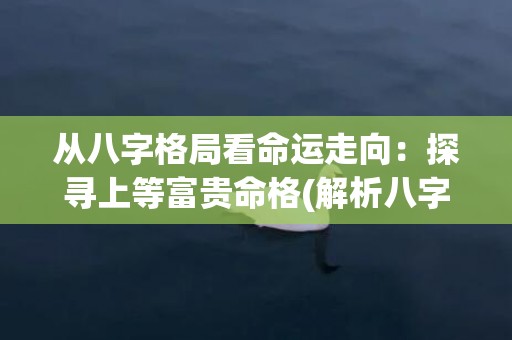 从八字格局看命运走向：探寻上等富贵命格(解析八字格局查询表)
