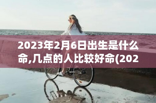 2023年2月6日出生是什么命,几点的人比较好命(2023年2月6日是农历几月几日)