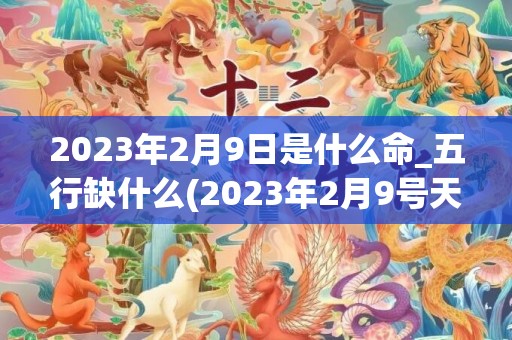 2023年2月9日是什么命_五行缺什么(2023年2月9号天气预报)