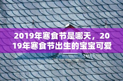 2019年寒食节是哪天，2019年寒食节出生的宝宝可爱的乳名推荐，宝宝的小名怎么取？