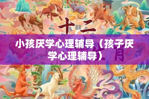 小孩厌学心理辅导（孩子厌学心理辅导）