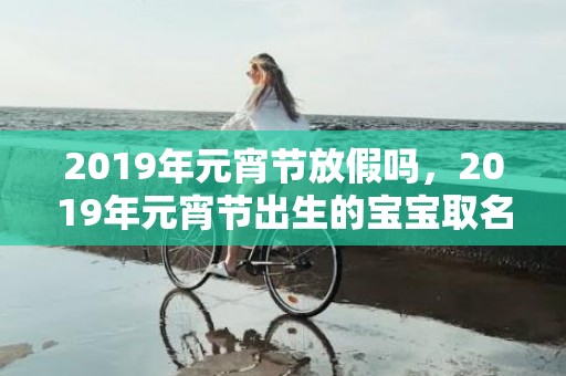 2019年元宵节放假吗，2019年元宵节出生的宝宝取名用什么字好？不能用什么字？