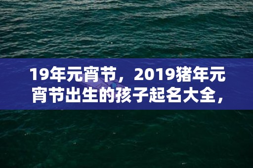 19年元宵节，2019猪年元宵节出生的孩子起名大全，猪宝宝起名宜用字？