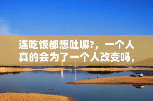 连吃饭都想吐嘛?，一个人真的会为了一个人改变吗，当一个人愿意为另一个人改变