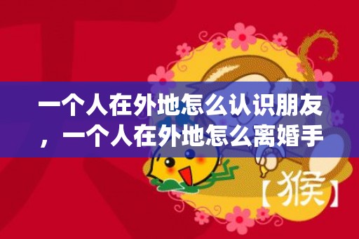 一个人在外地怎么认识朋友，一个人在外地怎么离婚手续流程(办理离婚手续流程)