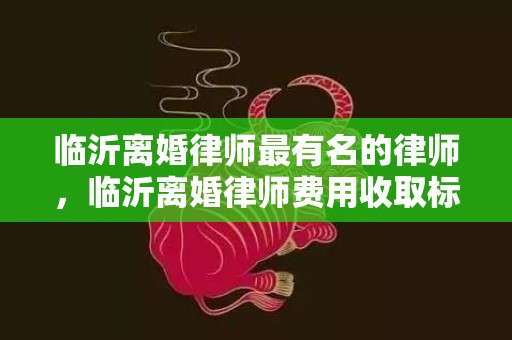 临沂离婚律师最有名的律师，临沂离婚律师费用收取标准是多少，离婚案件请一个律师大概要多少费用